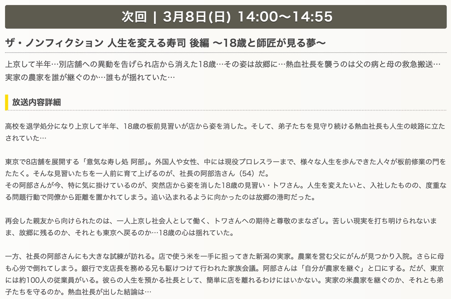 ザ・ノンフィクション 後編放送のお知らせ
人生を変える寿司 後編 〜18歳と師匠が見る夢~
3月8日(日)14:00〜
上京して半年・・・別店舗への異動を告げられ店から消えた18歳・・・その姿は故郷に・・・熱血社長を襲うのは父の病と母の救急搬送・・
実家の農家を誰が継ぐのか・誰もが揺れていた・・・
高校を退学処分になり上京して半年、18歳の板前見習いが店から姿を消した。そして、弟子たちを見守り続ける熱血社長も人生の岐路に立たされていた・・・
東京で8店舗を展開する「意気な寿し処 阿部」。外国人や女性、中には現役プロレスラーまで、様々な人生を歩んできた人々が板前修業の門をたたく。そんな見習いたちを一人前に育て上げるのが、社長の阿部浩さん(54)だ。
その阿部さんが今、特に気に掛けているのが、突然店から姿を消した18歳の見習い・トワさん。人生を変えたいと、入社したものの、度重なる問題行動で同僚から距離を置かれてしまう。追い込まれるように向かったのは故郷の港町だった。
再会した親友から向けられたのは、一人上京し社会人として働く、トワさんへの期待と尊敬のまなざし。苦しい現実を打ち明けられないまま、故郷に残るのか、それとも東京へ戻るのか・・・18歳の心は揺れていた。
一方、社長の阿部さんにも大きな試練が訪れる。店で使う米を一手に担ってきた新潟の実家。農業を営む父にがんが見つかり入院。さらに母も心労で倒れてしまう。銀行で支店長を務める兄も駆けつけて行われた家族会議。阿部さんは「自分が農家を継ぐ」と口にする。だが、東京には約100人の従業員がいる。彼らの人生を預かる社長として、簡単に店を離れるわけにはいかない。実家の米農家を継ぐのか、それとも弟子たちを守るのか。熱血社長が出した結論は…
是非ご覧ください♀️